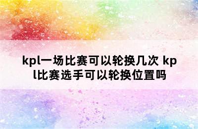 kpl一场比赛可以轮换几次 kpl比赛选手可以轮换位置吗